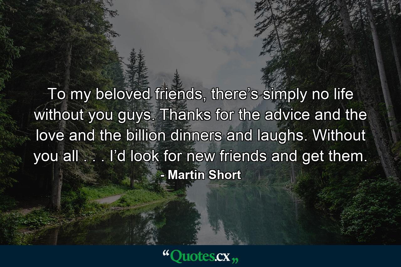 To my beloved friends, there’s simply no life without you guys. Thanks for the advice and the love and the billion dinners and laughs. Without you all . . . I’d look for new friends and get them. - Quote by Martin Short