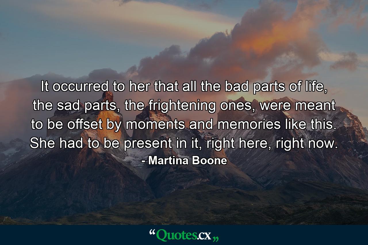 It occurred to her that all the bad parts of life, the sad parts, the frightening ones, were meant to be offset by moments and memories like this. She had to be present in it, right here, right now. - Quote by Martina Boone