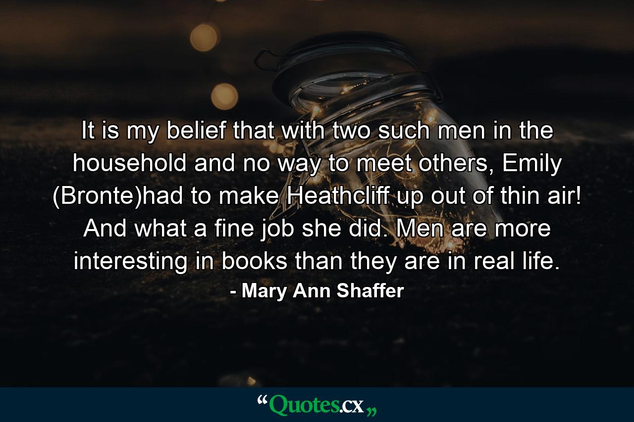 It is my belief that with two such men in the household and no way to meet others, Emily (Bronte)had to make Heathcliff up out of thin air! And what a fine job she did. Men are more interesting in books than they are in real life. - Quote by Mary Ann Shaffer