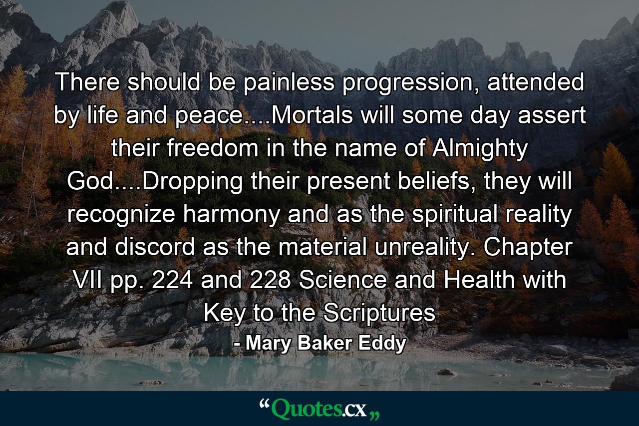 There should be painless progression, attended by life and peace....Mortals will some day assert their freedom in the name of Almighty God....Dropping their present beliefs, they will recognize harmony and as the spiritual reality and discord as the material unreality. Chapter VII pp. 224 and 228 Science and Health with Key to the Scriptures - Quote by Mary Baker Eddy