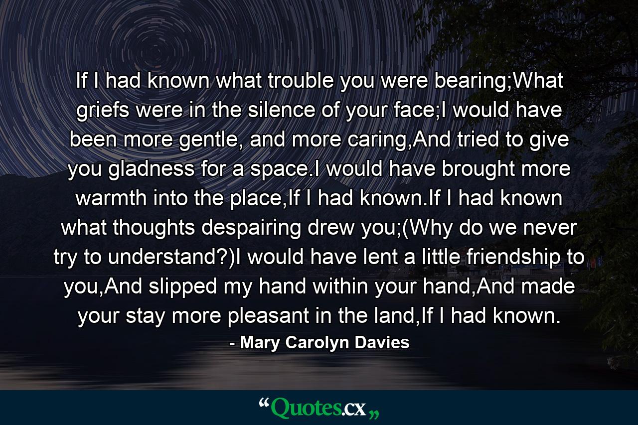 If I had known what trouble you were bearing;What griefs were in the silence of your face;I would have been more gentle, and more caring,And tried to give you gladness for a space.I would have brought more warmth into the place,If I had known.If I had known what thoughts despairing drew you;(Why do we never try to understand?)I would have lent a little friendship to you,And slipped my hand within your hand,And made your stay more pleasant in the land,If I had known. - Quote by Mary Carolyn Davies