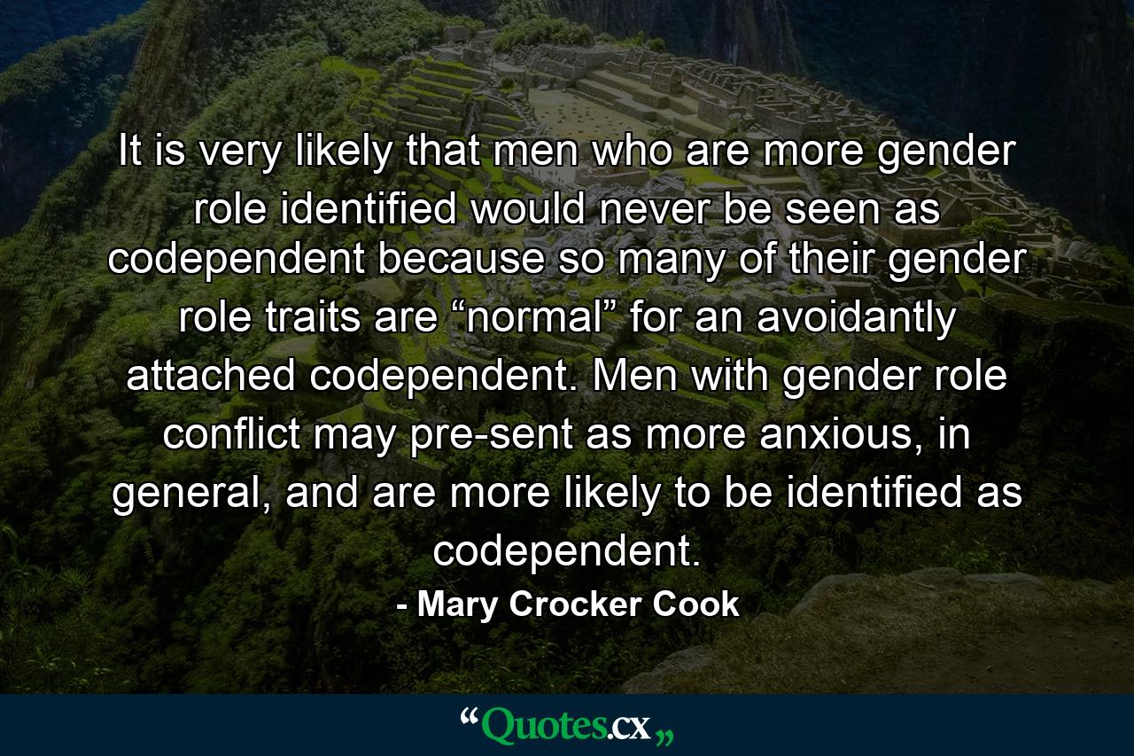 It is very likely that men who are more gender role identified would never be seen as codependent because so many of their gender role traits are “normal” for an avoidantly attached codependent. Men with gender role conflict may pre-sent as more anxious, in general, and are more likely to be identified as codependent. - Quote by Mary Crocker Cook