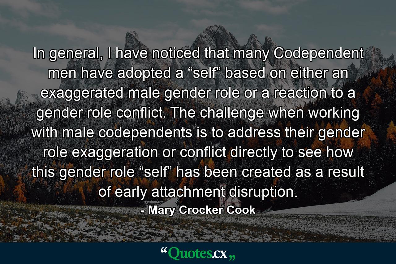 In general, I have noticed that many Codependent men have adopted a “self” based on either an exaggerated male gender role or a reaction to a gender role conflict. The challenge when working with male codependents is to address their gender role exaggeration or conflict directly to see how this gender role “self” has been created as a result of early attachment disruption. - Quote by Mary Crocker Cook