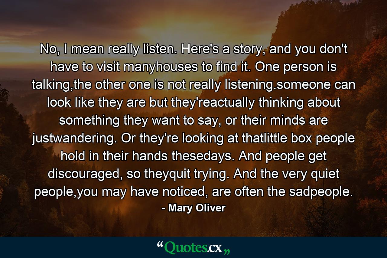 No, I mean really listen. Here's a story, and you don't have to visit manyhouses to find it. One person is talking,the other one is not really listening.someone can look like they are but they'reactually thinking about something they want to say, or their minds are justwandering. Or they're looking at thatlittle box people hold in their hands thesedays. And people get discouraged, so theyquit trying. And the very quiet people,you may have noticed, are often the sadpeople. - Quote by Mary Oliver