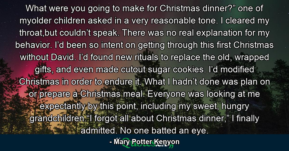 What were you going to make for Christmas dinner?” one of myolder children asked in a very reasonable tone. I cleared my throat,but couldn’t speak. There was no real explanation for my behavior. I’d been so intent on getting through this first Christmas without David. I’d found new rituals to replace the old, wrapped gifts, and even made cutout sugar cookies. I’d modified Christmas in order to endure it. What I hadn’t done was plan on or prepare a Christmas meal. Everyone was looking at me expectantly by this point, including my sweet, hungry grandchildren.“I forgot all about Christmas dinner,” I finally admitted. No one batted an eye. - Quote by Mary Potter Kenyon