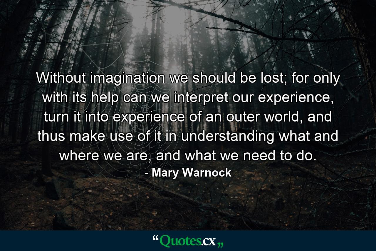 Without imagination we should be lost; for only with its help can we interpret our experience, turn it into experience of an outer world, and thus make use of it in understanding what and where we are, and what we need to do. - Quote by Mary Warnock