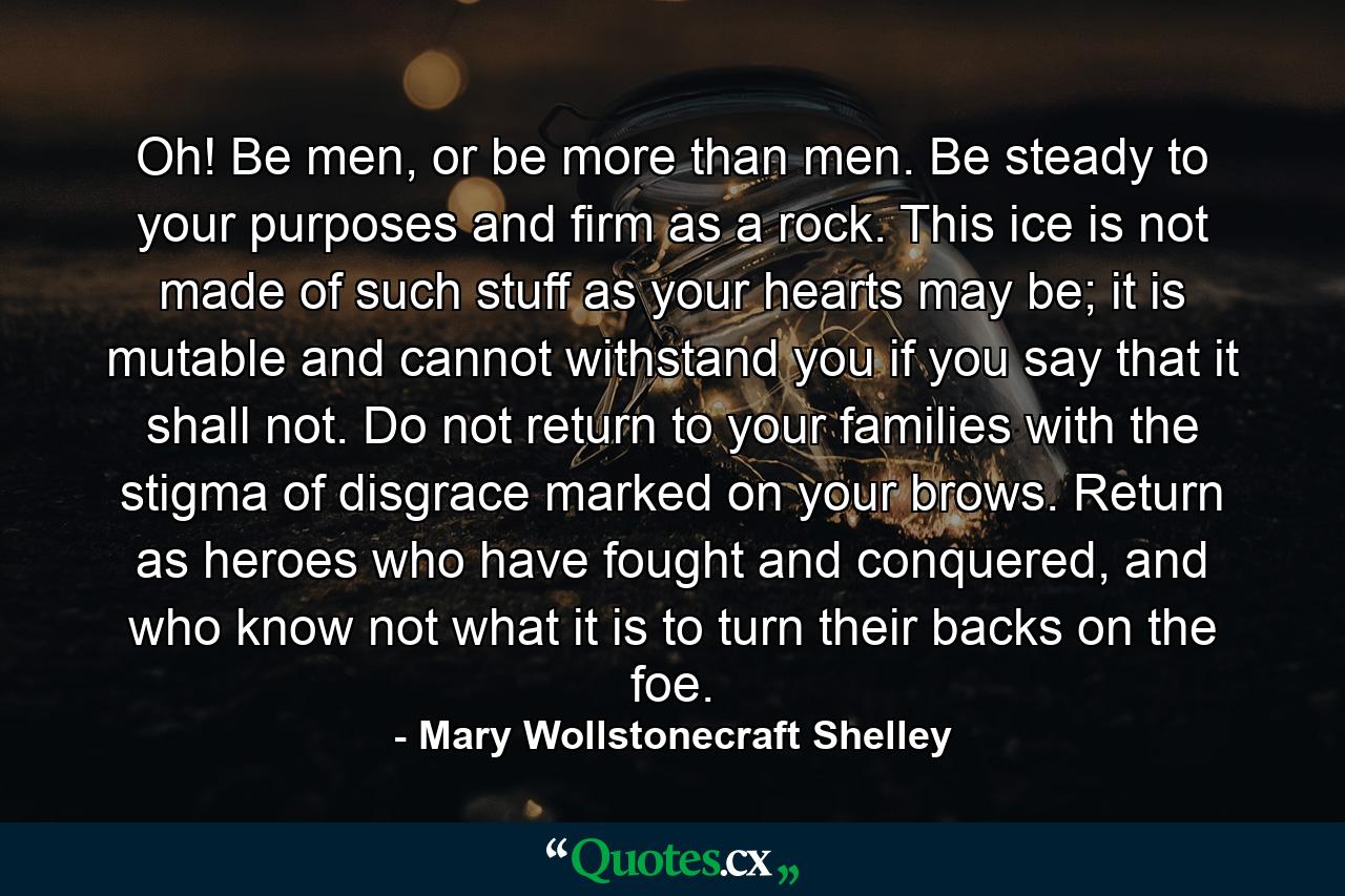 Oh! Be men, or be more than men. Be steady to your purposes and firm as a rock. This ice is not made of such stuff as your hearts may be; it is mutable and cannot withstand you if you say that it shall not. Do not return to your families with the stigma of disgrace marked on your brows. Return as heroes who have fought and conquered, and who know not what it is to turn their backs on the foe. - Quote by Mary Wollstonecraft Shelley