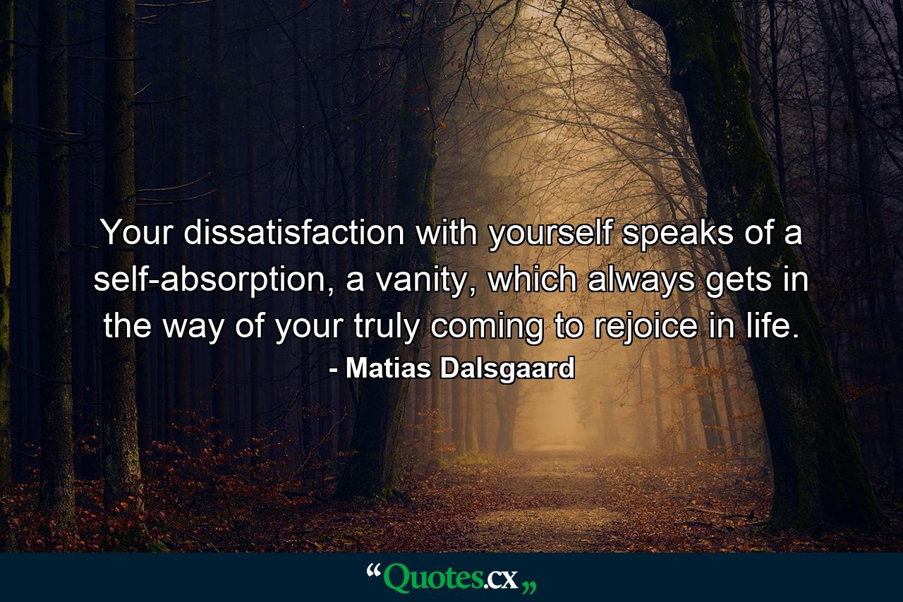 Your dissatisfaction with yourself speaks of a self-absorption, a vanity, which always gets in the way of your truly coming to rejoice in life. - Quote by Matias Dalsgaard