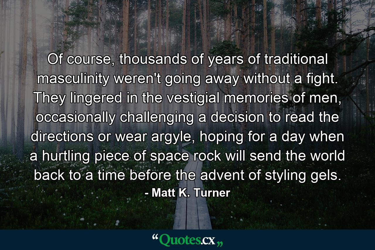 Of course, thousands of years of traditional masculinity weren't going away without a fight. They lingered in the vestigial memories of men, occasionally challenging a decision to read the directions or wear argyle, hoping for a day when a hurtling piece of space rock will send the world back to a time before the advent of styling gels. - Quote by Matt K. Turner