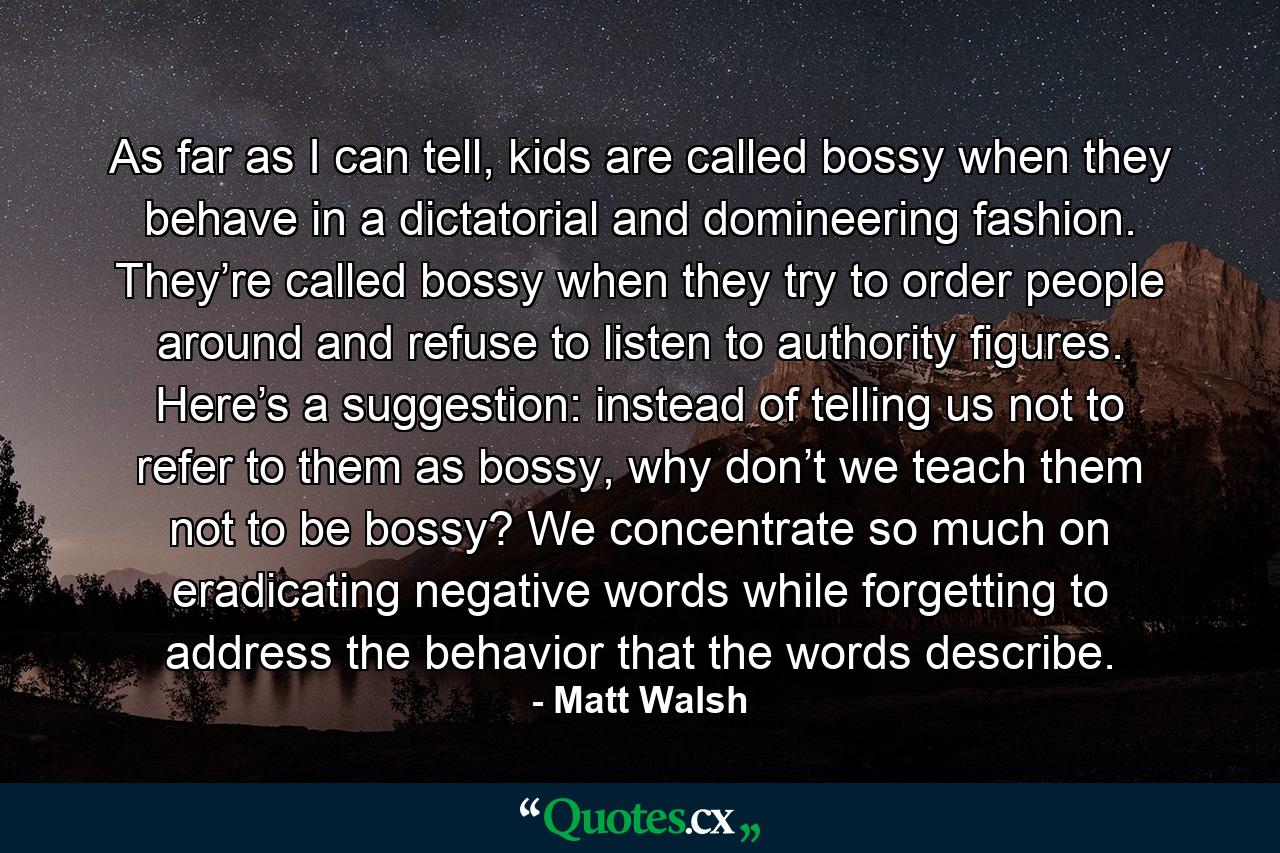 As far as I can tell, kids are called bossy when they behave in a dictatorial and domineering fashion. They’re called bossy when they try to order people around and refuse to listen to authority figures. Here’s a suggestion: instead of telling us not to refer to them as bossy, why don’t we teach them not to be bossy? We concentrate so much on eradicating negative words while forgetting to address the behavior that the words describe. - Quote by Matt Walsh