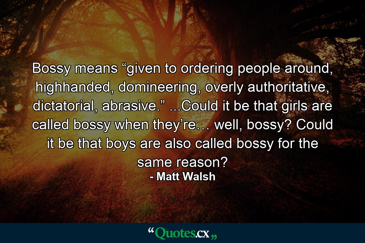 Bossy means “given to ordering people around, highhanded, domineering, overly authoritative, dictatorial, abrasive.” ...Could it be that girls are called bossy when they’re… well, bossy? Could it be that boys are also called bossy for the same reason? - Quote by Matt Walsh