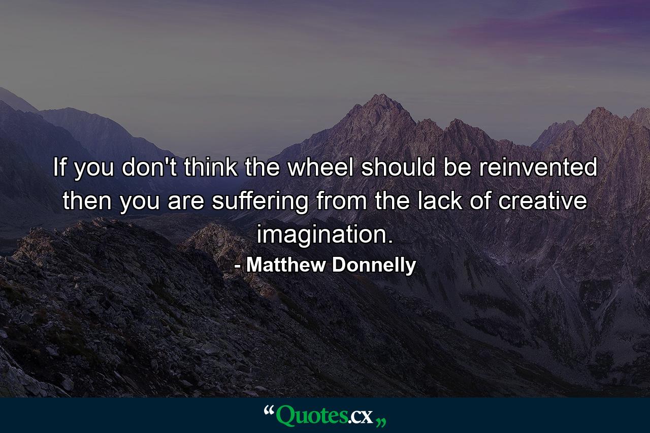 If you don't think the wheel should be reinvented then you are suffering from the lack of creative imagination. - Quote by Matthew Donnelly