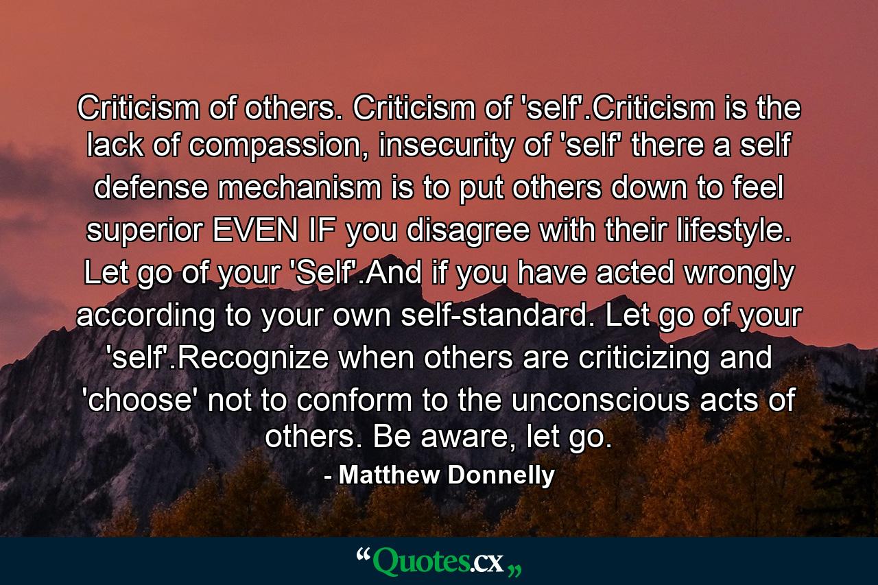 Criticism of others. Criticism of 'self'.Criticism is the lack of compassion, insecurity of 'self' there a self defense mechanism is to put others down to feel superior EVEN IF you disagree with their lifestyle. Let go of your 'Self'.And if you have acted wrongly according to your own self-standard. Let go of your 'self'.Recognize when others are criticizing and 'choose' not to conform to the unconscious acts of others. Be aware, let go. - Quote by Matthew Donnelly