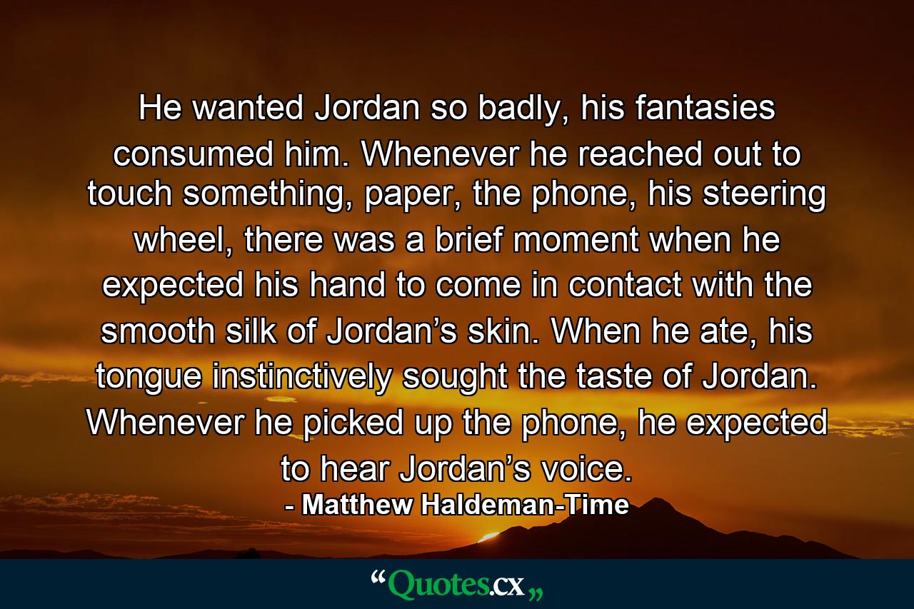 He wanted Jordan so badly, his fantasies consumed him. Whenever he reached out to touch something, paper, the phone, his steering wheel, there was a brief moment when he expected his hand to come in contact with the smooth silk of Jordan’s skin. When he ate, his tongue instinctively sought the taste of Jordan. Whenever he picked up the phone, he expected to hear Jordan’s voice. - Quote by Matthew Haldeman-Time