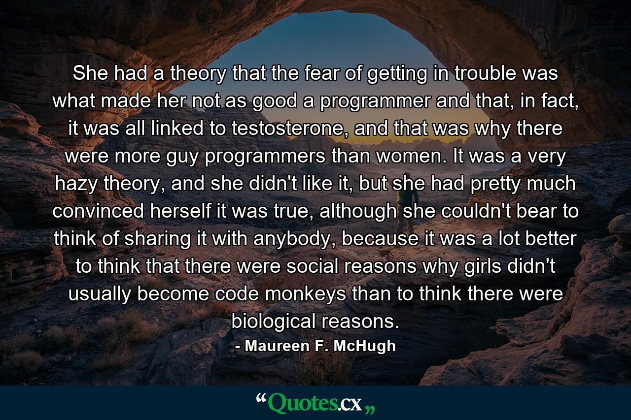 She had a theory that the fear of getting in trouble was what made her not as good a programmer and that, in fact, it was all linked to testosterone, and that was why there were more guy programmers than women. It was a very hazy theory, and she didn't like it, but she had pretty much convinced herself it was true, although she couldn't bear to think of sharing it with anybody, because it was a lot better to think that there were social reasons why girls didn't usually become code monkeys than to think there were biological reasons. - Quote by Maureen F. McHugh