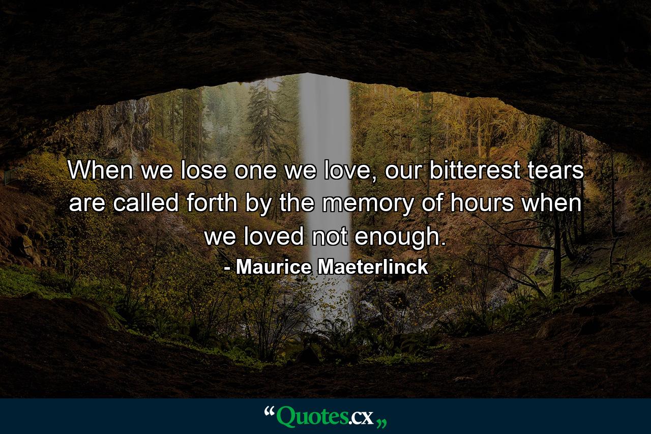 When we lose one we love, our bitterest tears are called forth by the memory of hours when we loved not enough. - Quote by Maurice Maeterlinck