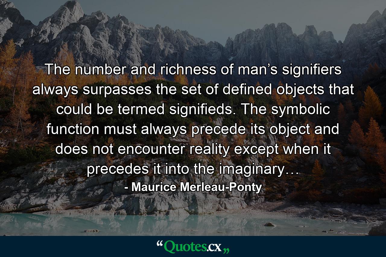 The number and richness of man’s signifiers always surpasses the set of defined objects that could be termed signifieds. The symbolic function must always precede its object and does not encounter reality except when it precedes it into the imaginary… - Quote by Maurice Merleau-Ponty