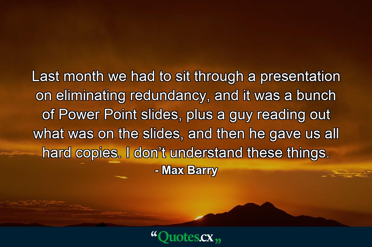 Last month we had to sit through a presentation on eliminating redundancy, and it was a bunch of Power Point slides, plus a guy reading out what was on the slides, and then he gave us all hard copies. I don’t understand these things. - Quote by Max Barry