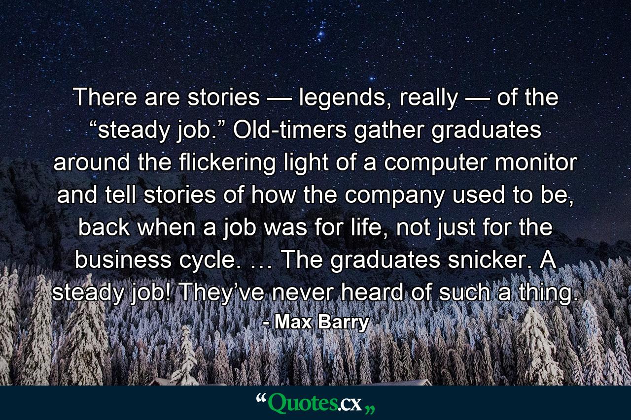 There are stories — legends, really — of the “steady job.” Old-timers gather graduates around the flickering light of a computer monitor and tell stories of how the company used to be, back when a job was for life, not just for the business cycle. … The graduates snicker. A steady job! They’ve never heard of such a thing. - Quote by Max Barry