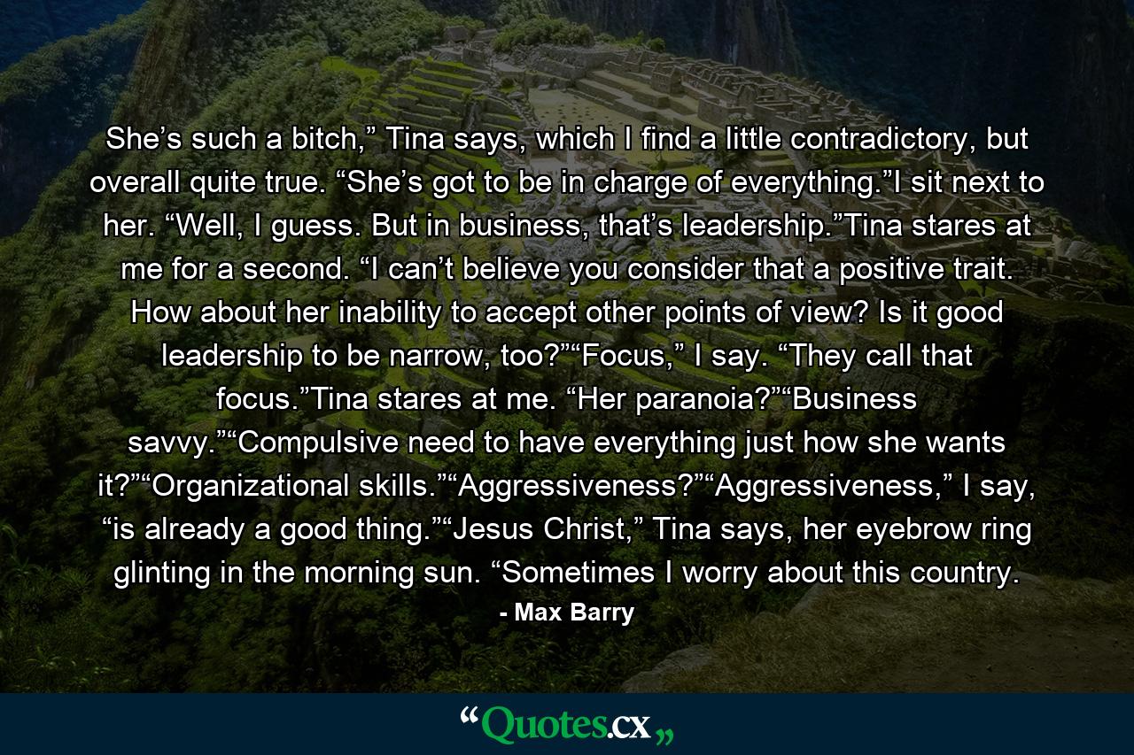 She’s such a bitch,” Tina says, which I find a little contradictory, but overall quite true. “She’s got to be in charge of everything.”I sit next to her. “Well, I guess. But in business, that’s leadership.”Tina stares at me for a second. “I can’t believe you consider that a positive trait. How about her inability to accept other points of view? Is it good leadership to be narrow, too?”“Focus,” I say. “They call that focus.”Tina stares at me. “Her paranoia?”“Business savvy.”“Compulsive need to have everything just how she wants it?”“Organizational skills.”“Aggressiveness?”“Aggressiveness,” I say, “is already a good thing.”“Jesus Christ,” Tina says, her eyebrow ring glinting in the morning sun. “Sometimes I worry about this country. - Quote by Max Barry