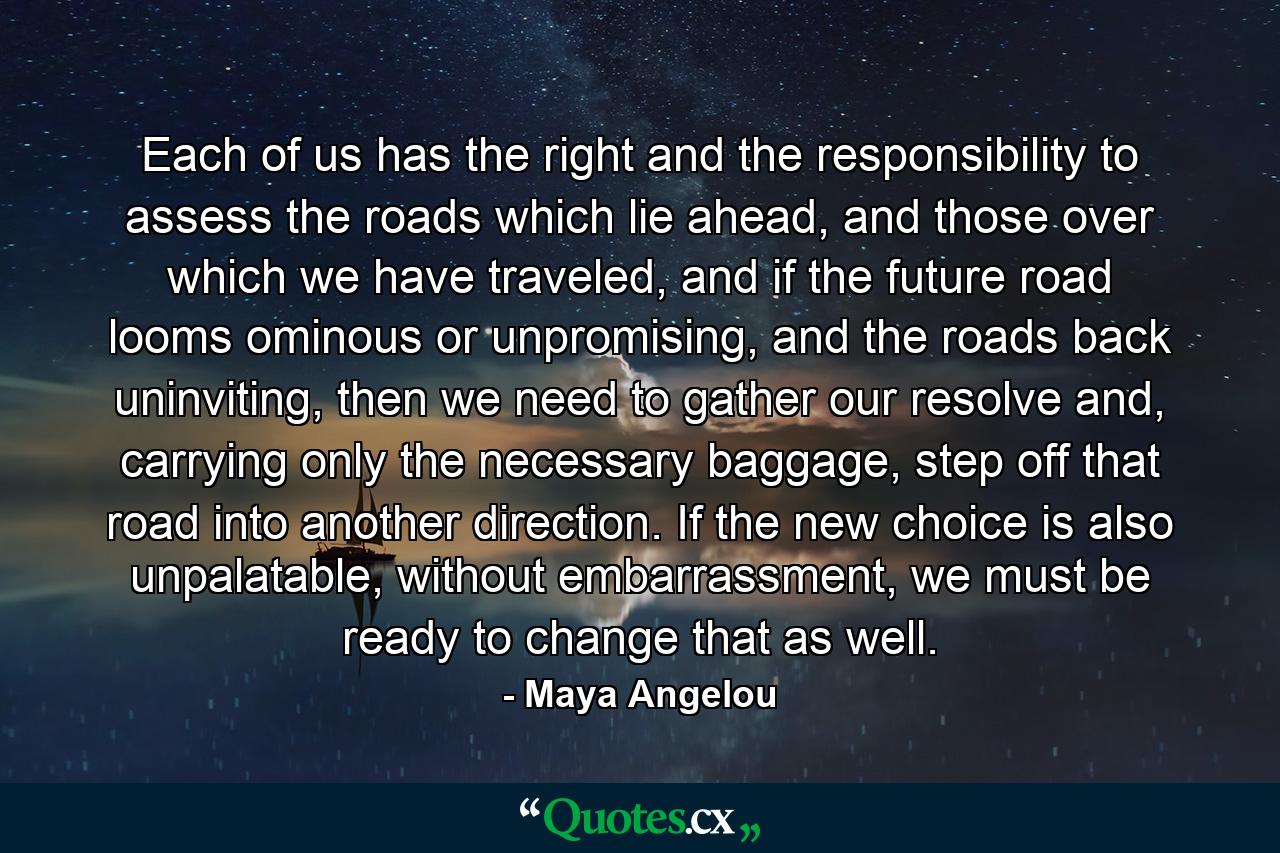 Each of us has the right and the responsibility to assess the roads which lie ahead, and those over which we have traveled, and if the future road looms ominous or unpromising, and the roads back uninviting, then we need to gather our resolve and, carrying only the necessary baggage, step off that road into another direction. If the new choice is also unpalatable, without embarrassment, we must be ready to change that as well. - Quote by Maya Angelou