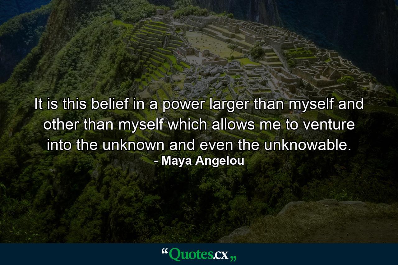 It is this belief in a power larger than myself and other than myself which allows me to venture into the unknown and even the unknowable. - Quote by Maya Angelou