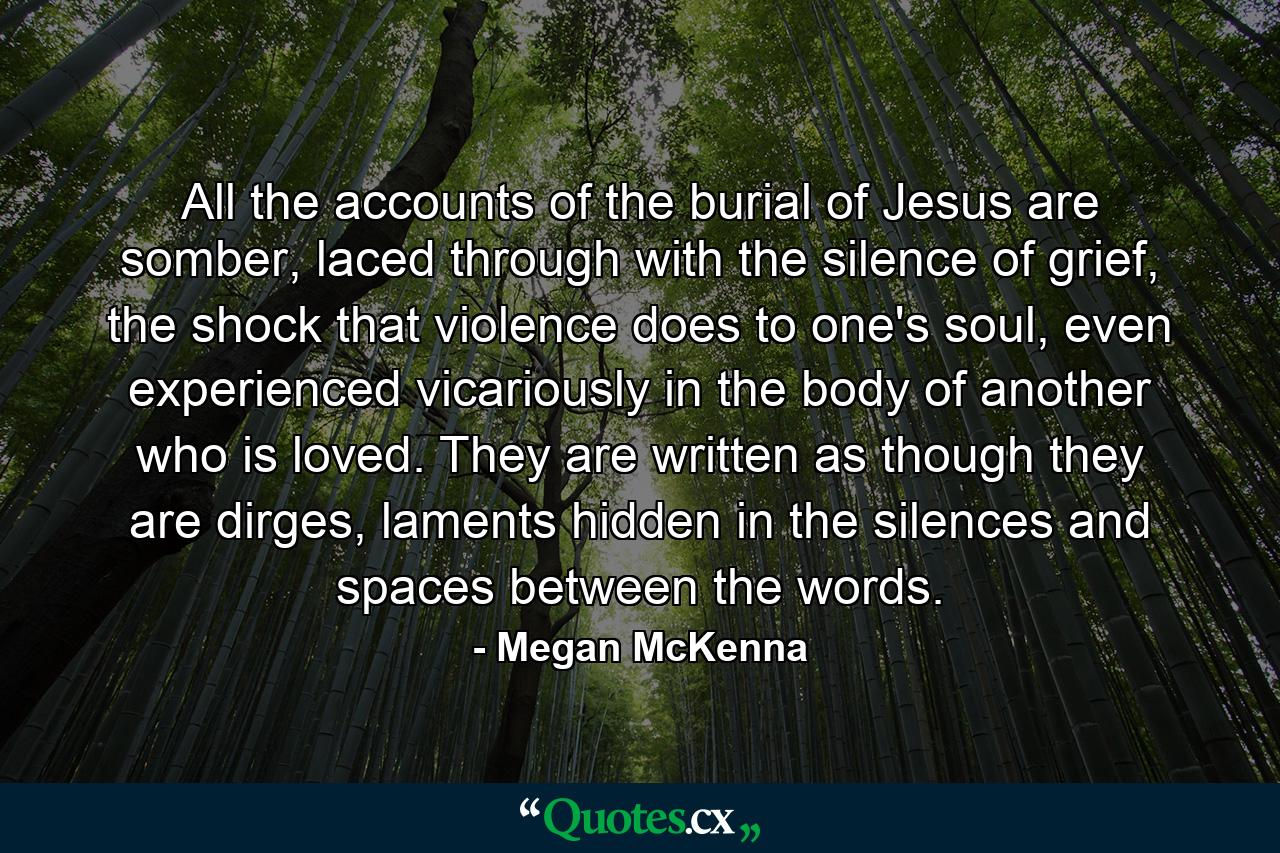 All the accounts of the burial of Jesus are somber, laced through with the silence of grief, the shock that violence does to one's soul, even experienced vicariously in the body of another who is loved. They are written as though they are dirges, laments hidden in the silences and spaces between the words. - Quote by Megan McKenna