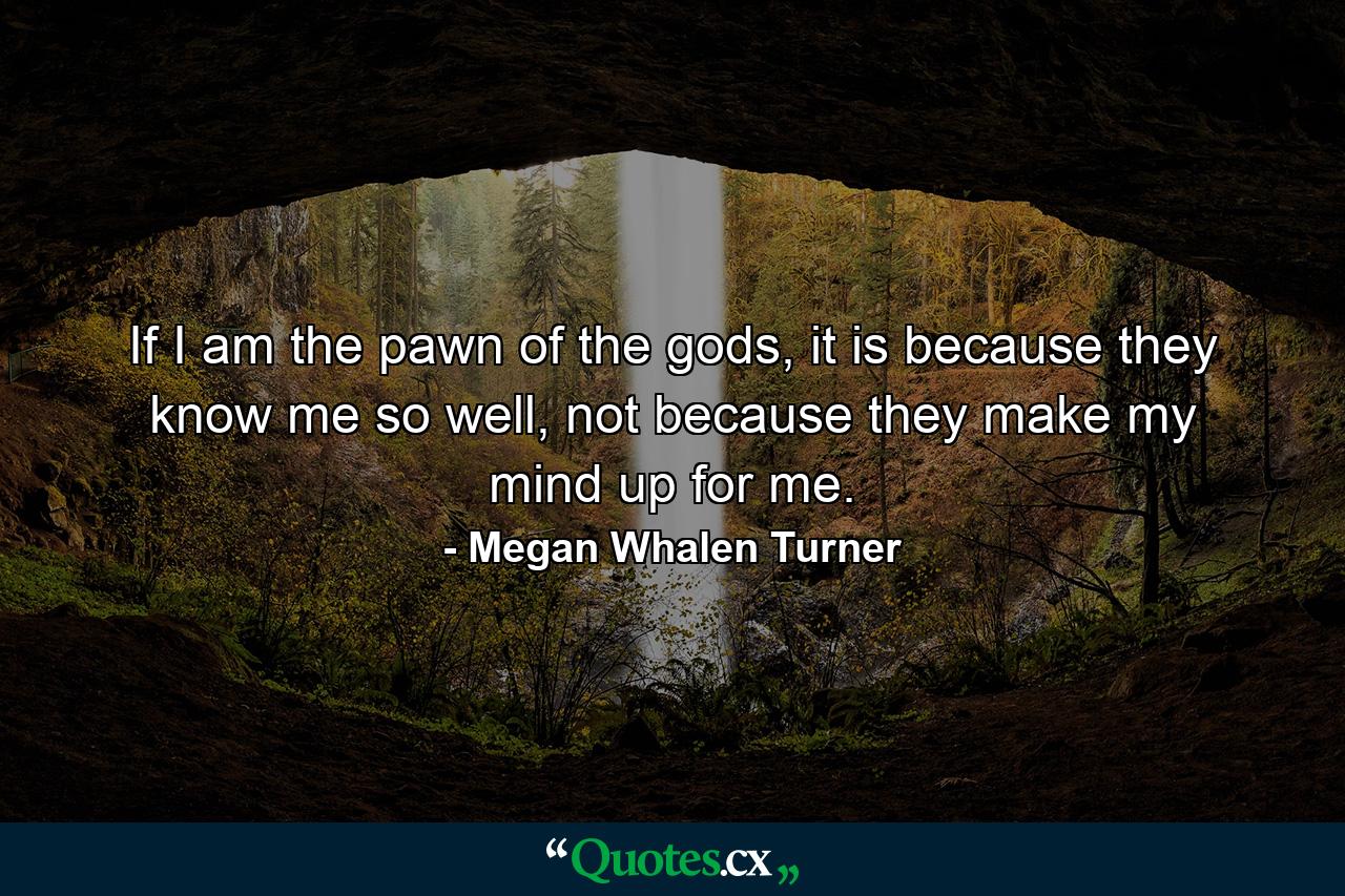 If I am the pawn of the gods, it is because they know me so well, not because they make my mind up for me. - Quote by Megan Whalen Turner