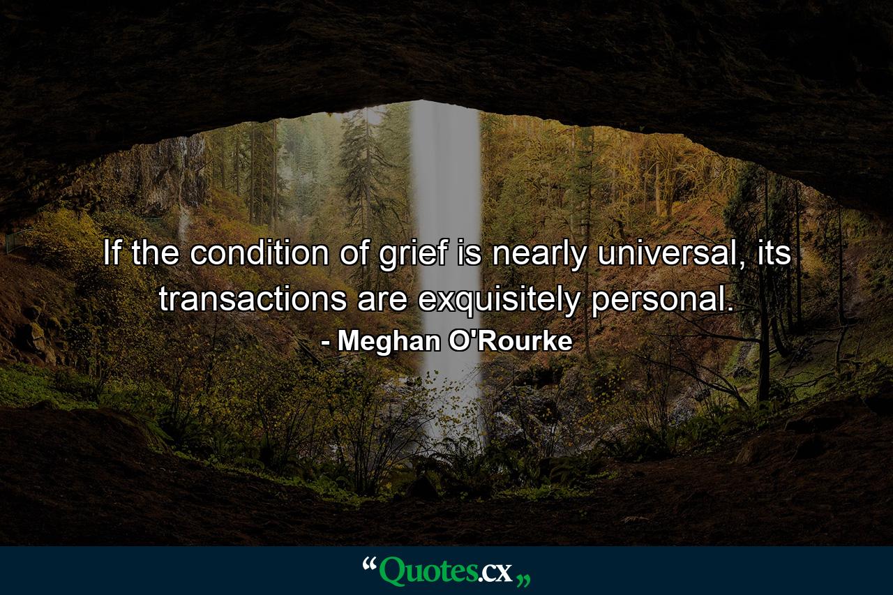 If the condition of grief is nearly universal, its transactions are exquisitely personal. - Quote by Meghan O'Rourke