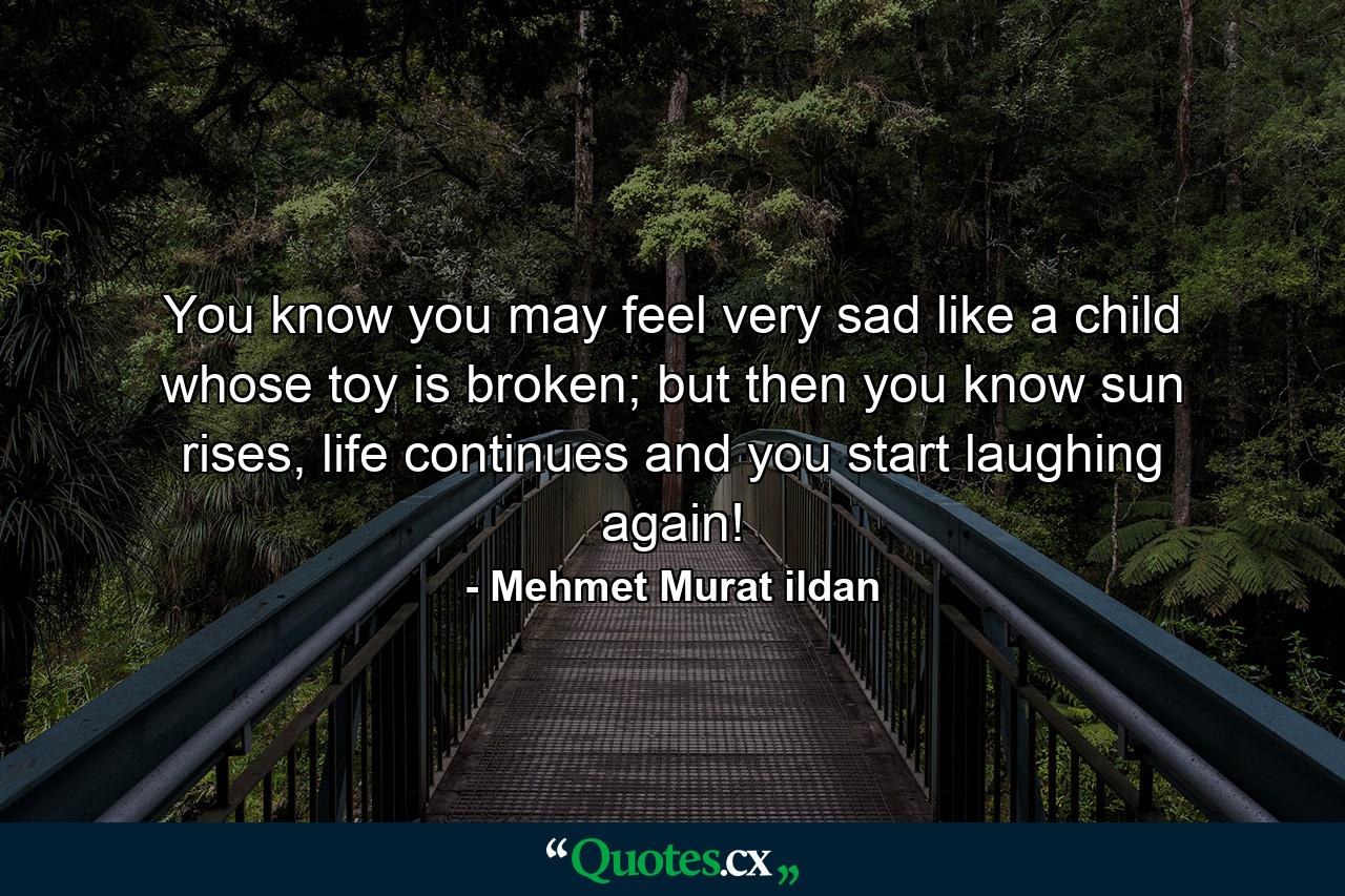 You know you may feel very sad like a child whose toy is broken; but then you know sun rises, life continues and you start laughing again! - Quote by Mehmet Murat ildan