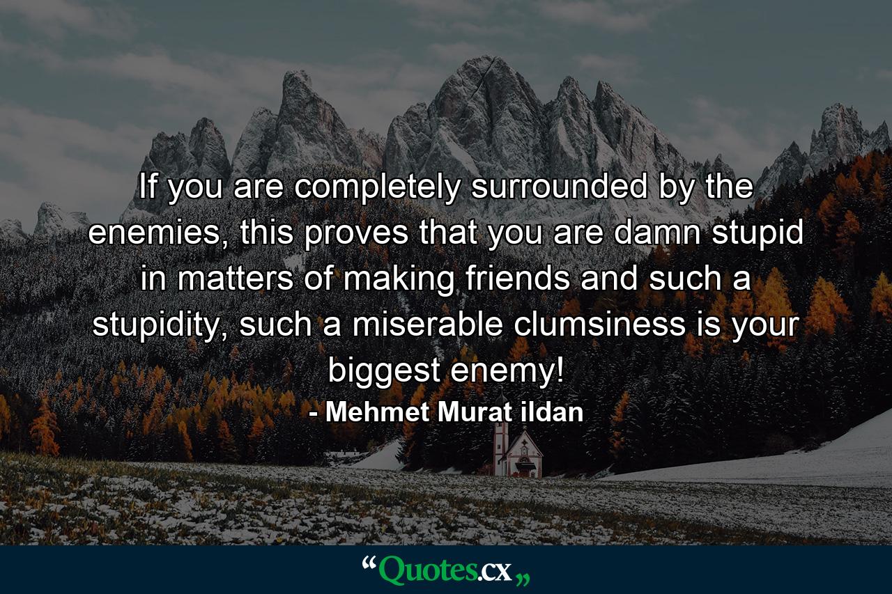 If you are completely surrounded by the enemies, this proves that you are damn stupid in matters of making friends and such a stupidity, such a miserable clumsiness is your biggest enemy! - Quote by Mehmet Murat ildan