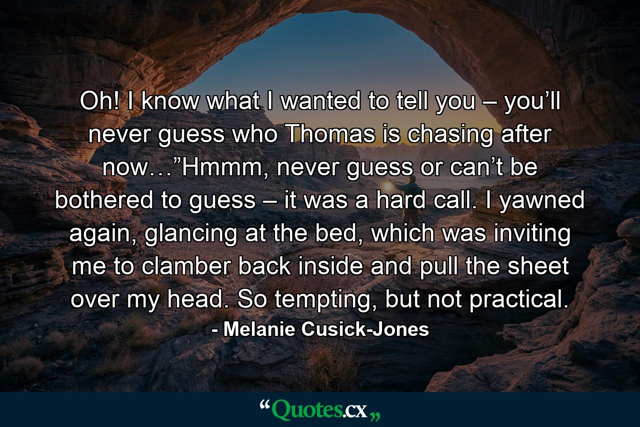 Oh! I know what I wanted to tell you – you’ll never guess who Thomas is chasing after now…”Hmmm, never guess or can’t be bothered to guess – it was a hard call. I yawned again, glancing at the bed, which was inviting me to clamber back inside and pull the sheet over my head. So tempting, but not practical. - Quote by Melanie Cusick-Jones
