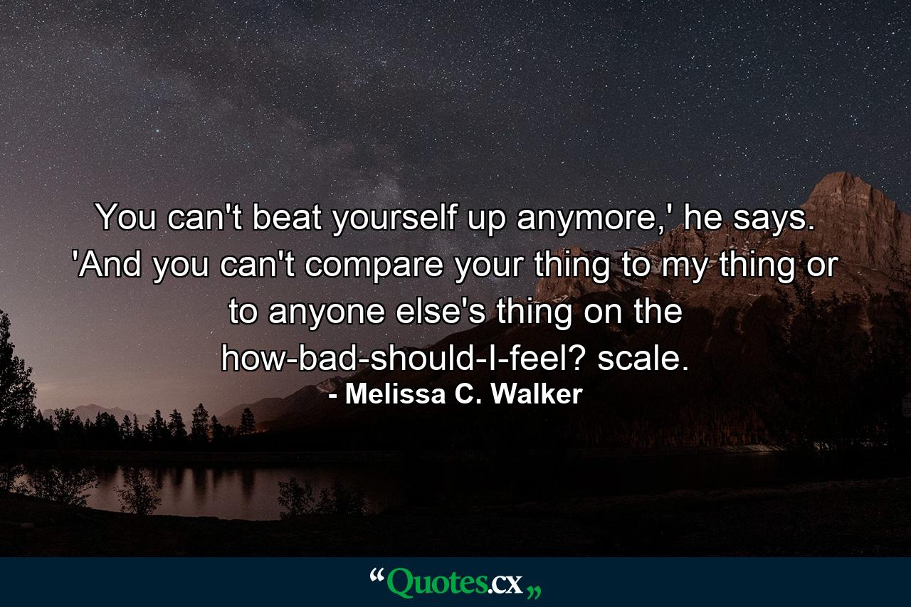 You can't beat yourself up anymore,' he says. 'And you can't compare your thing to my thing or to anyone else's thing on the how-bad-should-I-feel? scale. - Quote by Melissa C. Walker