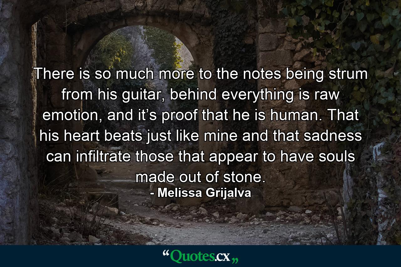 There is so much more to the notes being strum from his guitar, behind everything is raw emotion, and it’s proof that he is human. That his heart beats just like mine and that sadness can infiltrate those that appear to have souls made out of stone. - Quote by Melissa Grijalva