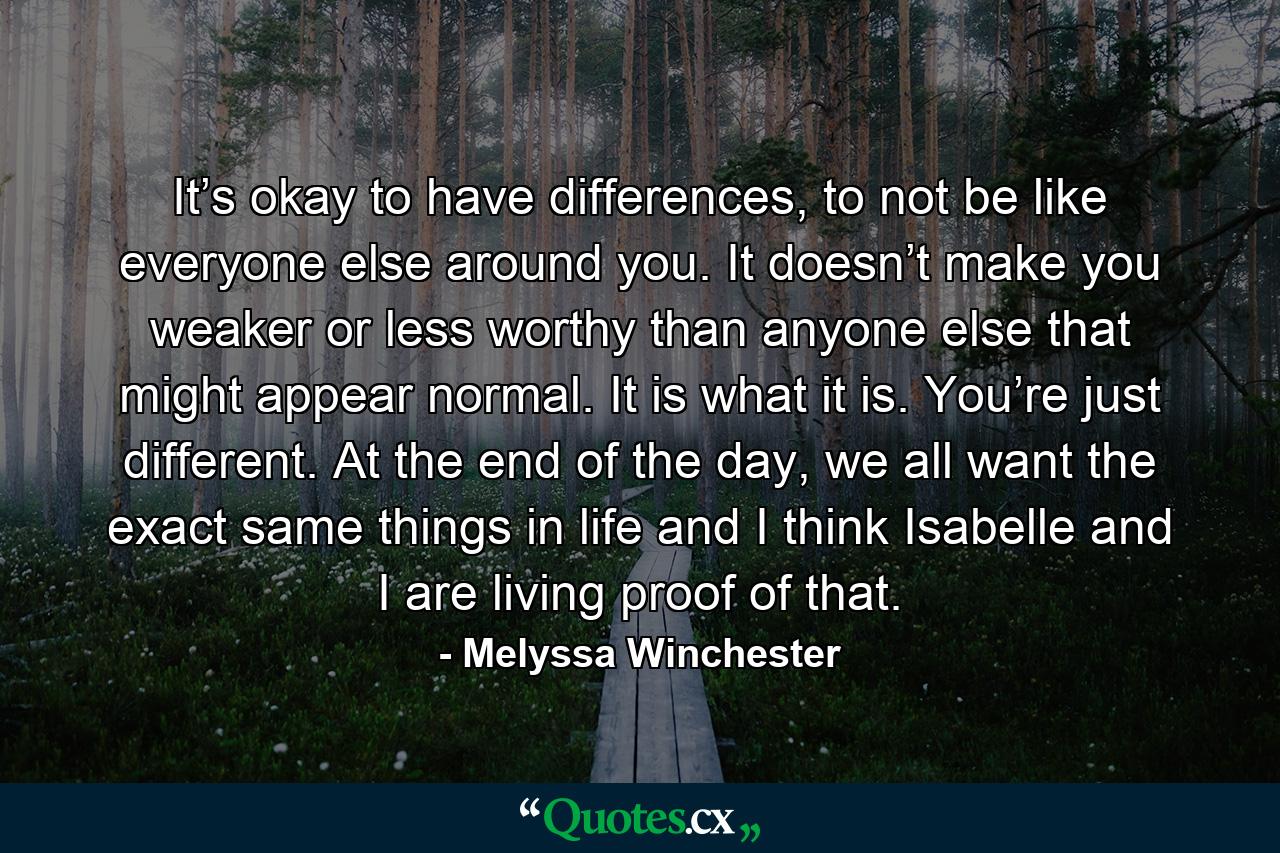 It’s okay to have differences, to not be like everyone else around you. It doesn’t make you weaker or less worthy than anyone else that might appear normal. It is what it is. You’re just different. At the end of the day, we all want the exact same things in life and I think Isabelle and I are living proof of that. - Quote by Melyssa Winchester