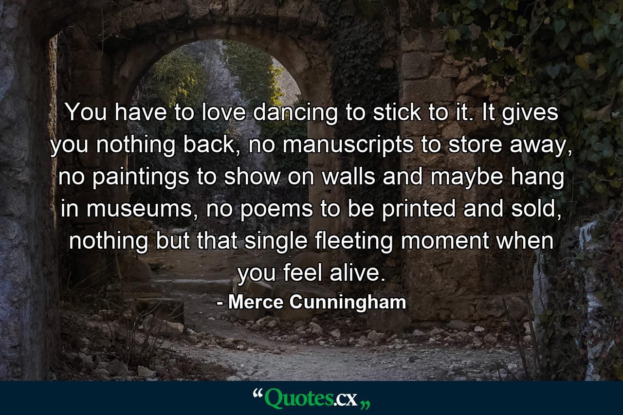 You have to love dancing to stick to it. It gives you nothing back, no manuscripts to store away, no paintings to show on walls and maybe hang in museums, no poems to be printed and sold, nothing but that single fleeting moment when you feel alive. - Quote by Merce Cunningham