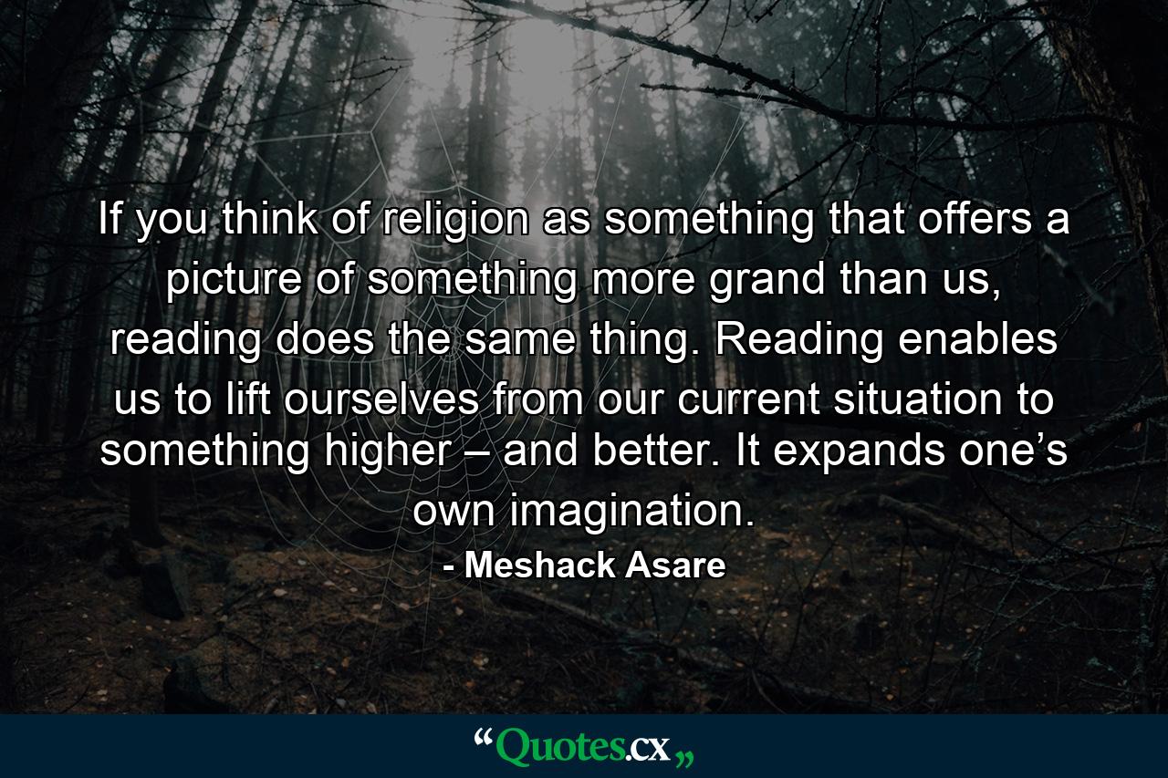 If you think of religion as something that offers a picture of something more grand than us, reading does the same thing. Reading enables us to lift ourselves from our current situation to something higher – and better. It expands one’s own imagination. - Quote by Meshack Asare