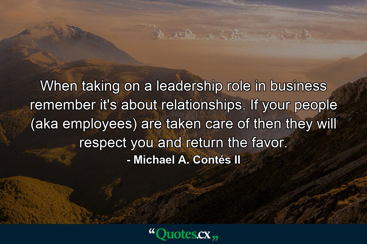 When taking on a leadership role in business remember it's about relationships. If your people (aka employees) are taken care of then they will respect you and return the favor. - Quote by Michael A. Contés II