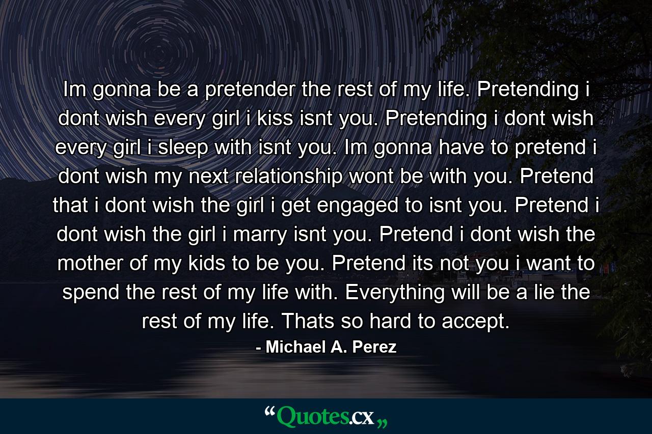 Im gonna be a pretender the rest of my life. Pretending i dont wish every girl i kiss isnt you. Pretending i dont wish every girl i sleep with isnt you. Im gonna have to pretend i dont wish my next relationship wont be with you. Pretend that i dont wish the girl i get engaged to isnt you. Pretend i dont wish the girl i marry isnt you. Pretend i dont wish the mother of my kids to be you. Pretend its not you i want to spend the rest of my life with. Everything will be a lie the rest of my life. Thats so hard to accept. - Quote by Michael A. Perez