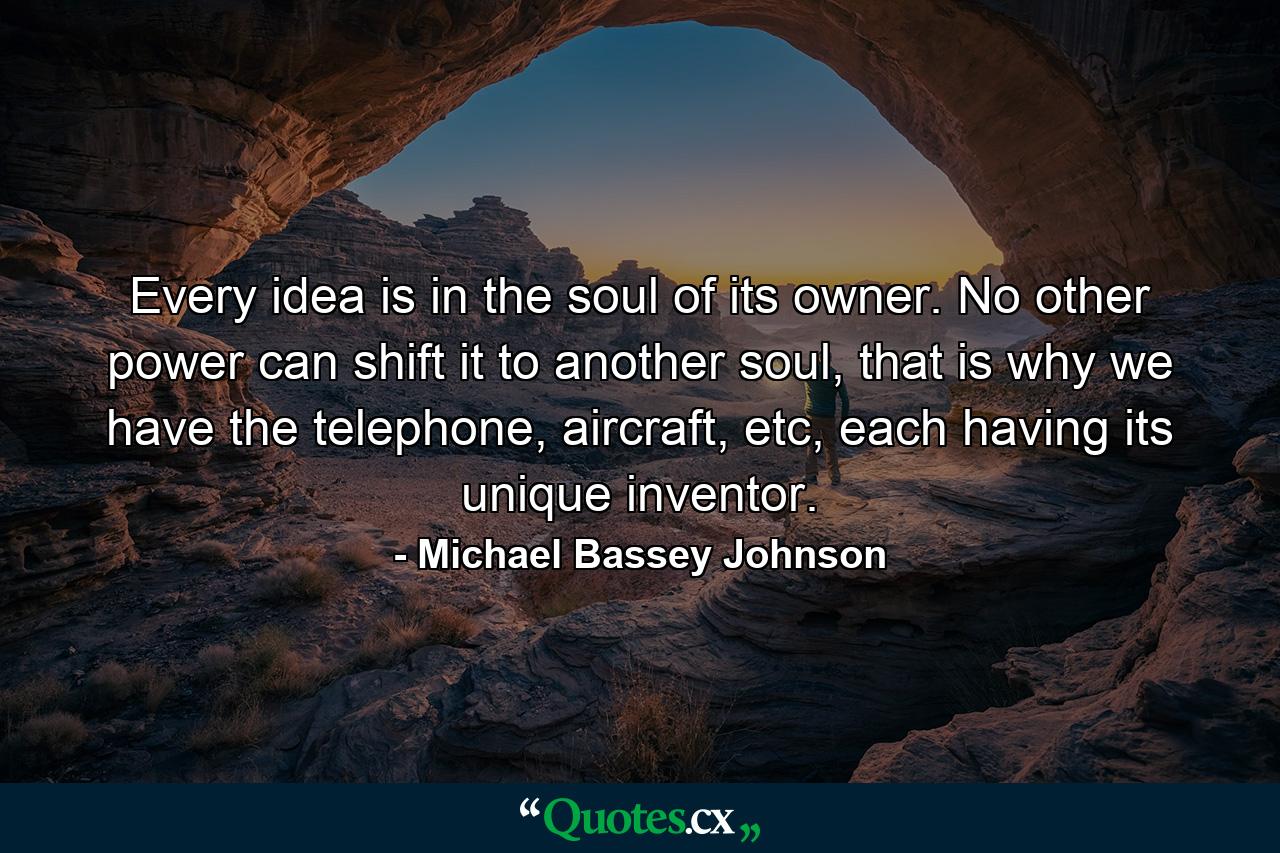 Every idea is in the soul of its owner. No other power can shift it to another soul, that is why we have the telephone, aircraft, etc, each having its unique inventor. - Quote by Michael Bassey Johnson