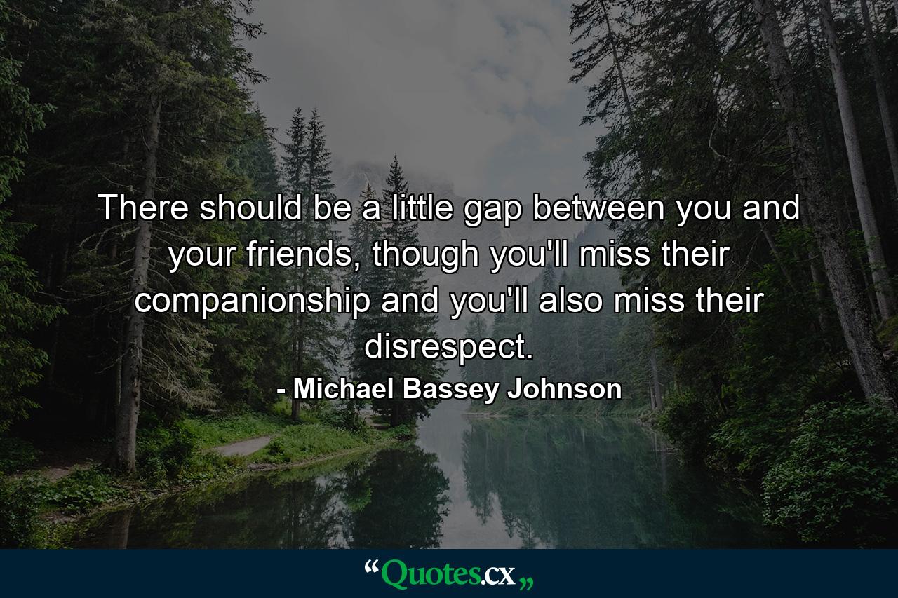 There should be a little gap between you and your friends, though you'll miss their companionship and you'll also miss their disrespect. - Quote by Michael Bassey Johnson