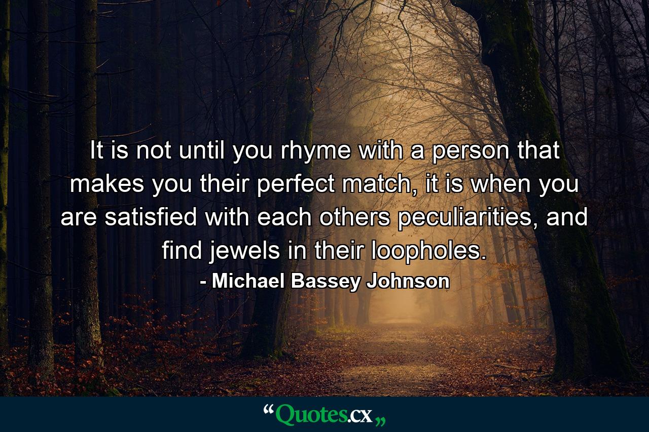 It is not until you rhyme with a person that makes you their perfect match, it is when you are satisfied with each others peculiarities, and find jewels in their loopholes. - Quote by Michael Bassey Johnson