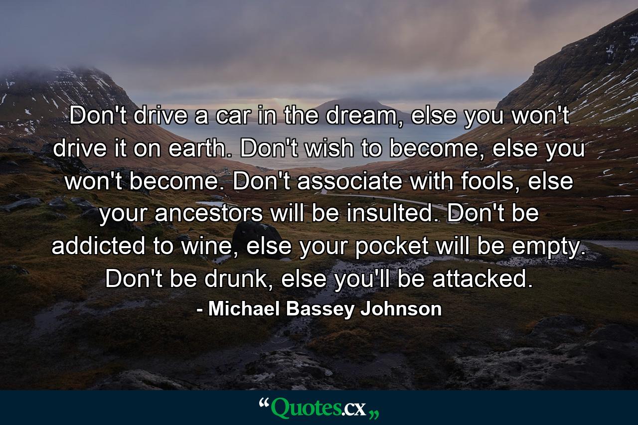 Don't drive a car in the dream, else you won't drive it on earth. Don't wish to become, else you won't become. Don't associate with fools, else your ancestors will be insulted. Don't be addicted to wine, else your pocket will be empty. Don't be drunk, else you'll be attacked. - Quote by Michael Bassey Johnson