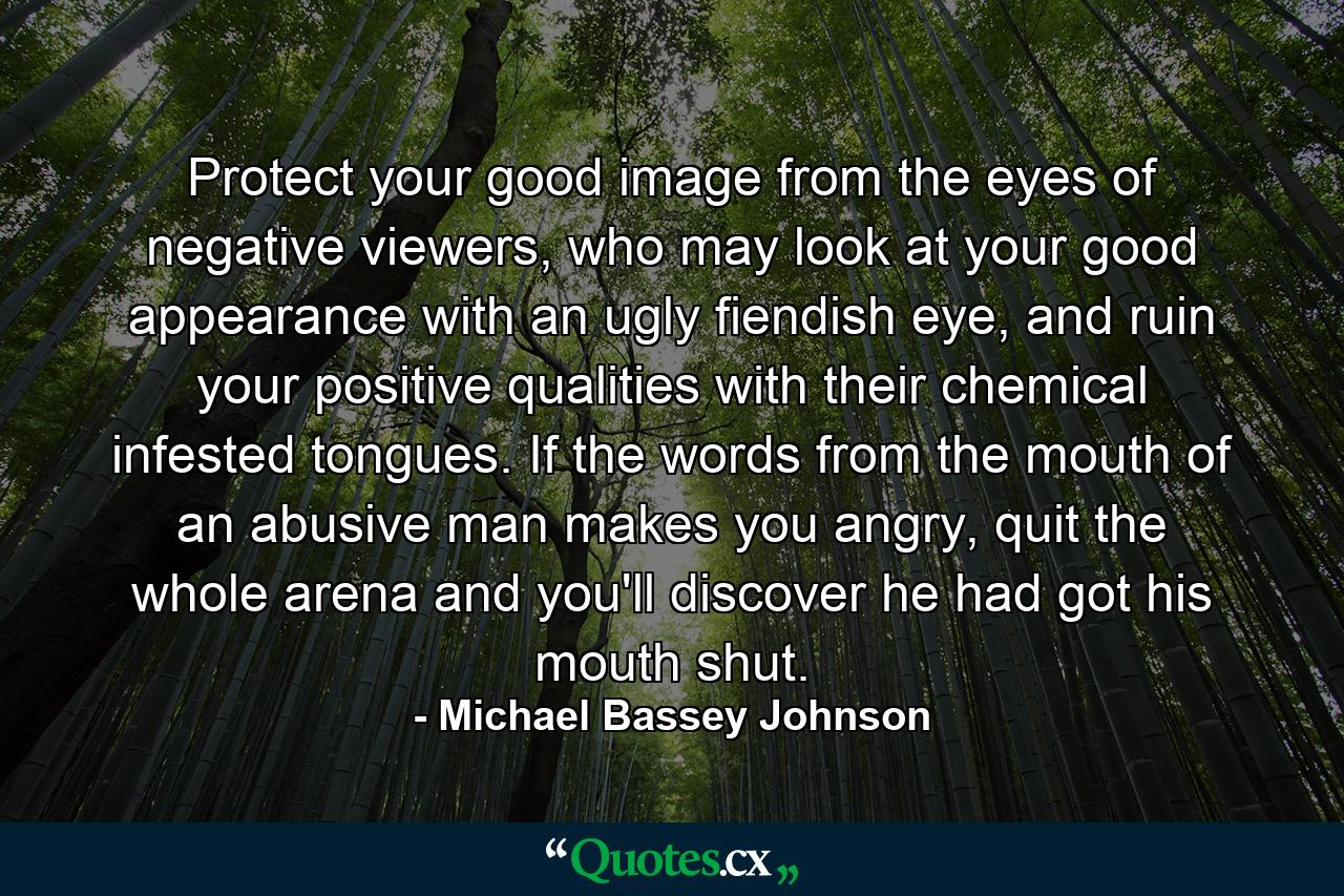 Protect your good image from the eyes of negative viewers, who may look at your good appearance with an ugly fiendish eye, and ruin your positive qualities with their chemical infested tongues. If the words from the mouth of an abusive man makes you angry, quit the whole arena and you'll discover he had got his mouth shut. - Quote by Michael Bassey Johnson