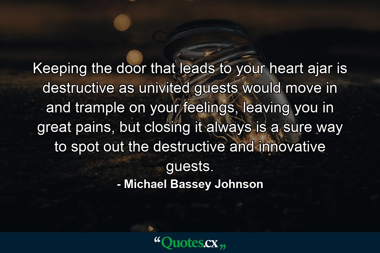 Keeping the door that leads to your heart ajar is destructive as univited guests would move in and trample on your feelings, leaving you in great pains, but closing it always is a sure way to spot out the destructive and innovative guests. - Quote by Michael Bassey Johnson