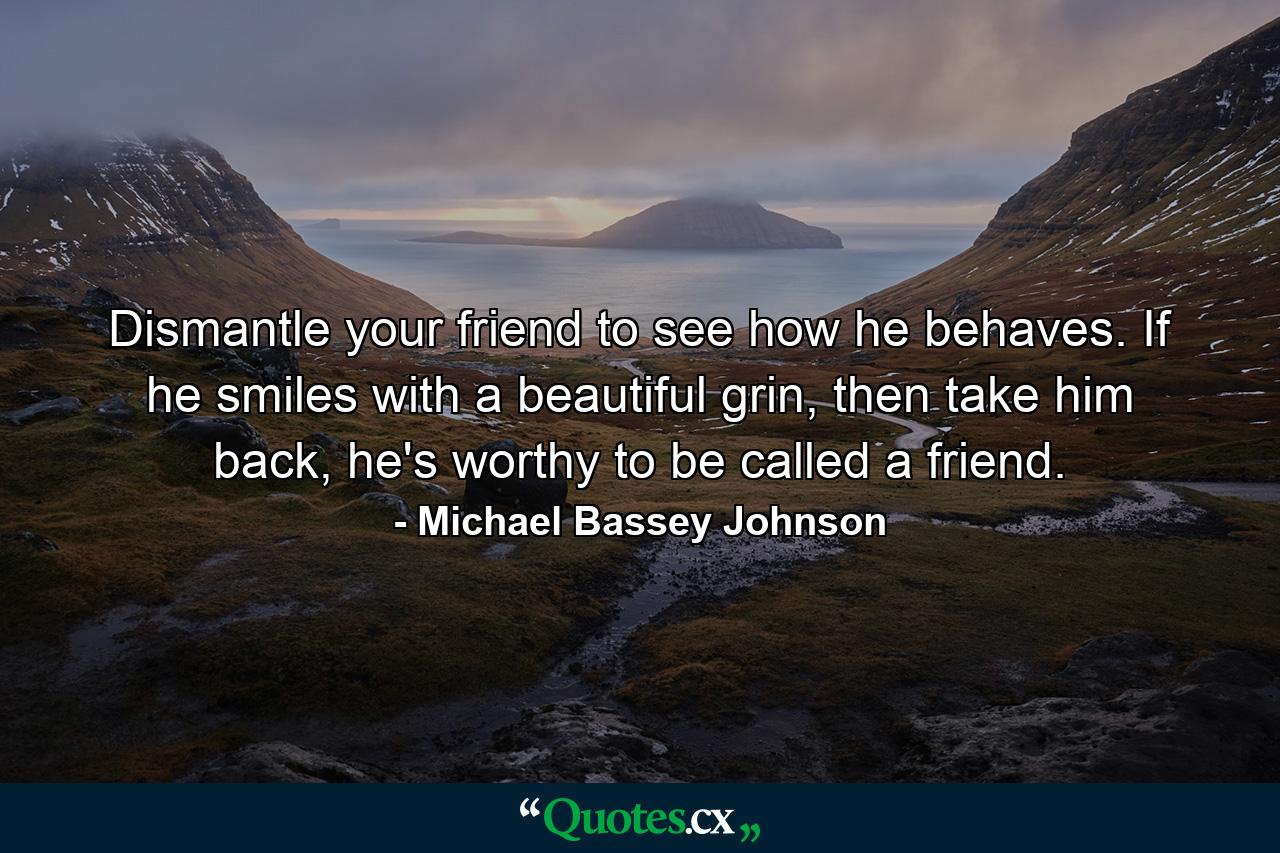 Dismantle your friend to see how he behaves. If he smiles with a beautiful grin, then take him back, he's worthy to be called a friend. - Quote by Michael Bassey Johnson