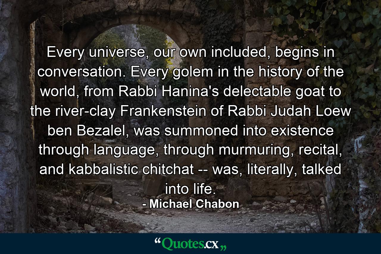 Every universe, our own included, begins in conversation. Every golem in the history of the world, from Rabbi Hanina's delectable goat to the river-clay Frankenstein of Rabbi Judah Loew ben Bezalel, was summoned into existence through language, through murmuring, recital, and kabbalistic chitchat -- was, literally, talked into life. - Quote by Michael Chabon