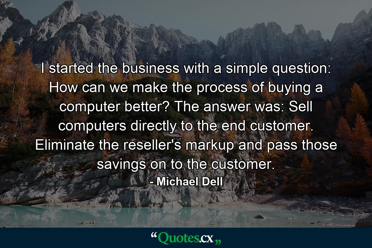 I started the business with a simple question: How can we make the process of buying a computer better? The answer was: Sell computers directly to the end customer. Eliminate the reseller's markup and pass those savings on to the customer. - Quote by Michael Dell