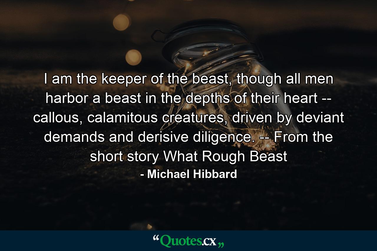 I am the keeper of the beast, though all men harbor a beast in the depths of their heart -- callous, calamitous creatures, driven by deviant demands and derisive diligence. -- From the short story What Rough Beast - Quote by Michael Hibbard