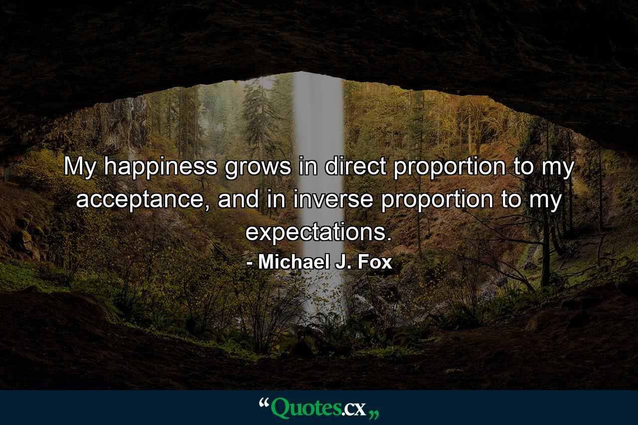 My happiness grows in direct proportion to my acceptance, and in inverse proportion to my expectations. - Quote by Michael J. Fox